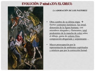 LA ADORACIÓN DE LOS PASTORES
• Obra cumbre de su última etapa. 
fuertes contrastes lumínicos, luz irreal,
distorsión de la figura humana, con
miembros alargados y flameantes, total
predominio de la mancha de color sobre
el dibujo, gama de colores fríos,
composición abigarrada y serpenteante…
• Mayor preocupación por la
representación de ambientes espirituales
y místicos que por la corrección formal.
 