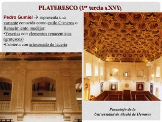 Paraninfo de la
Universidad de Alcalá de Henares
Pedro Gumiel  representa una
variante conocida como estilo Cisneros o
Renacimiento mudéjar:
•Yeserías con elementos renacentistas
(grutescos)
•Cubierta con artesonado de lacería
 