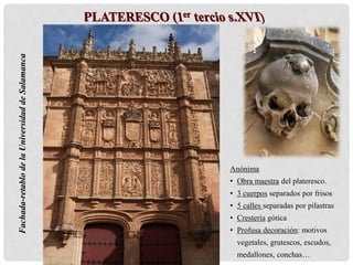 Fachada-retablodelaUniversidaddeSalamanca
Anónima
• Obra maestra del plateresco.
• 3 cuerpos separados por frisos
• 5 calles separadas por pilastras
• Crestería gótica
• Profusa decoración: motivos
vegetales, grutescos, escudos,
medallones, conchas…
 