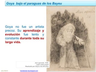 Jairo Martín fueradeclae-vdp.blogspot.com
Goya bajo el paraguas de los Bayeu
Goya no fue un artista
precoz. Su aprendizaje y
evolución fue lento y
constante durante toda su
larga vida.
Aún aprendo, 1826.
Lápiz sobre papel
Realizado por Goya a los 80 años
 