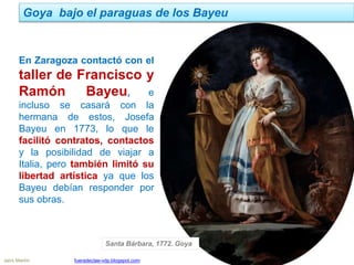 Jairo Martín fueradeclae-vdp.blogspot.com
Goya bajo el paraguas de los Bayeu
En Zaragoza contactó con el
taller de Francisco y
Ramón Bayeu, e
incluso se casará con la
hermana de estos, Josefa
Bayeu en 1773, lo que le
facilitó contratos, contactos
y la posibilidad de viajar a
Italia, pero también limitó su
libertad artística ya que los
Bayeu debían responder por
sus obras.
Santa Bárbara, 1772. Goya
 
