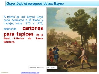 Jairo Martín fueradeclae-vdp.blogspot.com
Goya bajo el paraguas de los Bayeu
A través de los Bayeu Goya
pudo acercarse a la Corte y
trabajar, entre 1775 y 1778,
diseñando cartones
para tapices de la
Real Fábrica de Santa
Bárbara.
Partida de caza, 1775. Goya
 
