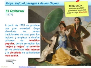 Jairo Martín fueradeclae-vdp.blogspot.com
Goya bajo el paraguas de los Bayeu
A partir de 1776 se produce
una gran novedad. Goya
abandona los temas
tradicionales de caza para los
tapices, y empieza a diseñar
cartones de temática
popular, donde se repiten los
“majos y majas”, el colorido
se va volviendo más intenso
y la pincelada se va haciendo
más suelta.
El Quitasol
(1777)
 