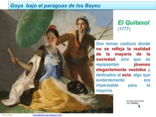 Jairo Martín fueradeclae-vdp.blogspot.com
Goya bajo el paraguas de los Bayeu
Son temas castizos donde
no se refleja la realidad
de la mayoría de la
sociedad, sino que se
representan jóvenes
elegantemente vestidos y
dedicados al ocio, algo que
evidentemente era
impensable para la
mayoría.
El Quitasol
(1777)
 