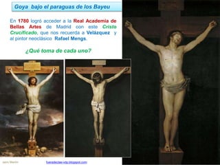 Goya bajo el paraguas de los Bayeu
Jairo Martín fueradeclae-vdp.blogspot.com
En 1780 logró acceder a la Real Academia de
Bellas Artes de Madrid con este Cristo
Crucificado, que nos recuerda a Velázquez y
al pintor neoclásico Rafael Mengs.
¿Qué toma de cada uno?
 