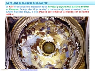 En 1781 se encargó de la decoración de las bóvedas y cúpula de la Basílica del Pilar,
en Zaragoza. En esta obra Goya se negó a que su trabajo fuese supervisado por su
cuñado, Francisco Bayeu, lo que provocó que rompiese la relación con su familia
política.
Goya bajo el paraguas de los Bayeu
Jairo Martín fueradeclae-vdp.blogspot.com
 