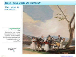 Goya en la corte de Carlos III
Jairo Martín fueradeclae-vdp.blogspot.com
La gallina ciega
1788
Dentro de una nueva
serie de cartones para
tapices. Esto le limita
en cuanto a la pincelada
(más concreta) y el
colorido.
Otras obras de
este periodo:
 