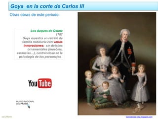 Goya en la corte de Carlos III
Jairo Martín fueradeclae-vdp.blogspot.com
Los duques de Osuna
1787
Goya muestra un retrato de
familia nobiliaria con varias
innovaciones: sin detalles
ornamentales (muebles,
estancias…), centrándose en la
psicología de los personajes .
Otras obras de este periodo:
 
