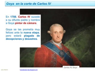 Goya en la corte de Carlos IV
Jairo Martín fueradeclae-vdp.blogspot.com
En 1788, Carlos IV sucede
a su difunto padre y nombra
a Goya pintor de cámara.
Goya se las prometía muy
felices ante la nueva etapa,
pero estará plagada de
decepciones y desastres.
Carlos IV, Goya
 