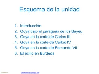 Esquema de la unidad
1. Introducción
2. Goya bajo el paraguas de los Bayeu
3. Goya en la corte de Carlos III
4. Goya en la corte de Carlos IV
5. Goya en la corte de Fernando VII
6. El exilio en Burdeos
Jairo Martín fueradeclae-vdp.blogspot.com
 