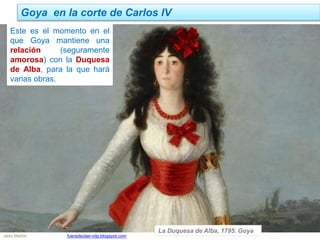 Goya en la corte de Carlos IV
Jairo Martín fueradeclae-vdp.blogspot.com
Este es el momento en el
que Goya mantiene una
relación (seguramente
amorosa) con la Duquesa
de Alba, para la que hará
varias obras.
La Duquesa de Alba, 1795. Goya
 
