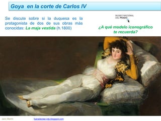 Goya en la corte de Carlos IV
Jairo Martín fueradeclae-vdp.blogspot.com
Se discute sobre si la duquesa es la
protagonista de dos de sus obras más
conocidas: La maja vestida (h.1800) ¿A qué modelo iconográfico
te recuerda?
 