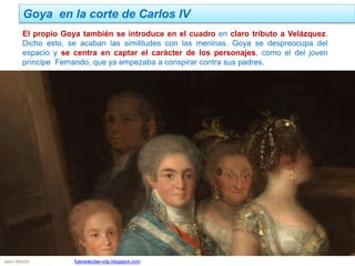 Goya en la corte de Carlos IV
Jairo Martín fueradeclae-vdp.blogspot.com
El propio Goya también se introduce en el cuadro en claro tributo a Velázquez.
Dicho esto, se acaban las similitudes con las meninas. Goya se despreocupa del
espacio y se centra en captar el carácter de los personajes, como el del joven
príncipe Fernando, que ya empezaba a conspirar contra sus padres.
 
