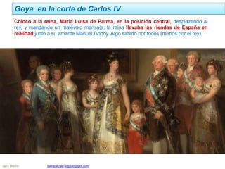 Goya en la corte de Carlos IV
Jairo Martín fueradeclae-vdp.blogspot.com
Colocó a la reina, María Luisa de Parma, en la posición central, desplazando al
rey, y mandando un malévolo mensaje: la reina llevaba las riendas de España en
realidad junto a su amante Manuel Godoy. Algo sabido por todos (menos por el rey)
 