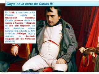 Goya en la corte de Carlos IV
Jairo Martín fueradeclae-vdp.blogspot.com
En 1789, al otro lado de los
Pirineos, estalla la
Revolución Francesa.
España primero declaró la
guerra a Francia, y después
se alió con Napoleón. De
esta desastrosa alianza
España verá reducida su flota
a cenizas (Trafalgar, 1805) y
después su territorio
ocupado por los franceses
(1808-14)
 