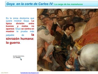 Goya en la corte de Carlos IV: La carga de los mamelucos
Jairo Martín fueradeclae-vdp.blogspot.com
Es la única dicotomía que
quiere mostrar Goya. La
típica división entre
buenos y malos no
aparece. Goya se centra en
mostrar la prueba más
palpable de la
sinrazón humana:
la guerra.
 