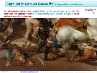 Jairo Martín fueradeclae-vdp.blogspot.com
La pincelada suelta evita individualizar a los personajes, y el uso de
manchas de colores cálidos, especialmente rojos, sugiere sangre y atrae
poderosamente la atención.
Goya en la corte de Carlos IV: La carga de los mamelucos
 