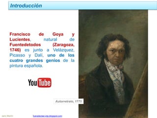 Jairo Martín fueradeclae-vdp.blogspot.com
Introducción
Francisco de Goya y
Lucientes, natural de
Fuentedetodos (Zaragoza,
1746) es junto a Velázquez,
Picasso y Dalí, uno de los
cuatro grandes genios de la
pintura española.
Autorretrato, 1775
 