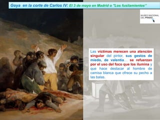 Jairo Martín fueradeclae-vdp.blogspot.com
Las víctimas merecen una atención
singular del pintor, sus gestos de
miedo, de valentía… se refuerzan
por el uso del foco que los ilumina y
que hace destacar al hombre de
camisa blanca que ofrece su pecho a
las balas.
Goya en la corte de Carlos IV: El 3 de mayo en Madrid o ''Los fusilamientos‘’
 