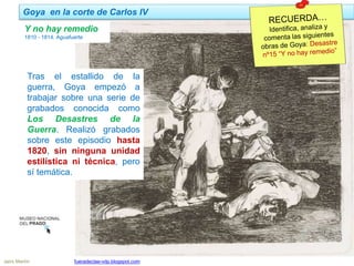 Goya en la corte de Carlos IV
Jairo Martín fueradeclae-vdp.blogspot.com
Y no hay remedio
1810 - 1814. Aguafuerte
Tras el estallido de la
guerra, Goya empezó a
trabajar sobre una serie de
grabados conocida como
Los Desastres de la
Guerra. Realizó grabados
sobre este episodio hasta
1820, sin ninguna unidad
estilística ni técnica, pero
sí temática.
 