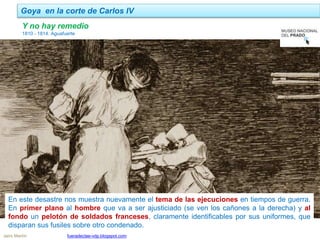 Goya en la corte de Carlos IV
Jairo Martín fueradeclae-vdp.blogspot.com
Y no hay remedio
1810 - 1814. Aguafuerte
En este desastre nos muestra nuevamente el tema de las ejecuciones en tiempos de guerra.
En primer plano al hombre que va a ser ajusticiado (se ven los cañones a la derecha) y al
fondo un pelotón de soldados franceses, claramente identificables por sus uniformes, que
disparan sus fusiles sobre otro condenado.
 