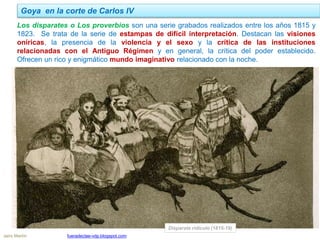 Los disparates o Los proverbios son una serie grabados realizados entre los años 1815 y
1823. Se trata de la serie de estampas de difícil interpretación. Destacan las visiones
oníricas, la presencia de la violencia y el sexo y la crítica de las instituciones
relacionadas con el Antiguo Régimen y en general, la crítica del poder establecido.
Ofrecen un rico y enigmático mundo imaginativo relacionado con la noche.
Goya en la corte de Carlos IV
Jairo Martín fueradeclae-vdp.blogspot.com
Disparate ridículo (1815-19)
 