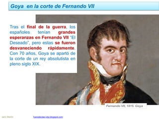 Goya en la corte de Fernando VII
Jairo Martín fueradeclae-vdp.blogspot.com
Tras el final de la guerra, los
españoles tenían grandes
esperanzas en Fernando VII “El
Deseado”, pero estas se fueron
desvaneciendo rápidamente.
Con 70 años, Goya se apartó de
la corte de un rey absolutista en
pleno siglo XIX.
Fernando VII, 1815. Goya
 