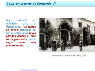 Goya en la corte de Fernando VII
Jairo Martín fueradeclae-vdp.blogspot.com
Goya adquirió un
inmueble junto al
Manzanares, “La quinta
del sordo” (apodada así
por su propietario) cuyas
paredes decoró al óleo
sobre yeso seco, con el
negro como color
predominante.
Fotografía de La Quinta del Sordo, 1909
 