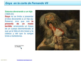 Goya en la corte de Fernando VII
Jairo Martín fueradeclae-vdp.blogspot.com
Saturno devorando a un hijo
(1820-23)
Goya no se limita a presentar
al dios devorando a un hijo (ej:
Rubens), sino que nos lo
presenta de un modo
terrible: arrancando un brazo
de un cuerpo desmembrado al
que ya le falta el otro brazo y la
cabeza y del que la sangre
brota a borbotones.
 