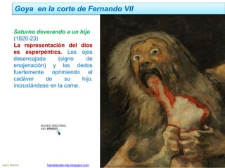 Goya en la corte de Fernando VII
Jairo Martín fueradeclae-vdp.blogspot.com
Saturno devorando a un hijo
(1820-23)
La representación del dios
es esperpéntica. Los ojos
desencajado (signo de
enajenación) y los dedos
fuertemente oprimiendo el
cadáver de su hijo,
incrustándose en la carne.
 