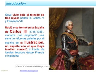 Jairo Martín fueradeclae-vdp.blogspot.com
Introducción
Goya vivió bajo el reinado de
tres reyes: Carlos III, Carlos IV
y Fernando VII.
Nació y se formó en la España
de Carlos III (1716-1788),
monarca que emprendió una
serie de reformas guiadas por el
espíritu de la Ilustración,
un espíritu con el que Goya
también conectó a través de
ideales llegados desde Francia
e Inglaterra.
Carlos III, Anton Rafael Mengs, 1765
 