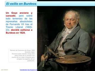 El exilio en Burdeos
Jairo Martín fueradeclae-vdp.blogspot.com
Un Goya anciano y
cansado, pero sobre
todo temeroso de las
represalias absolutistas
de Fernando VII tras el
Trienio Liberal (1820-
23), decidió exiliarse a
Burdeos en 1824.
Retrato de Francisco de Goya, 1826
Vicente López
Vicente López retrató a Goya dos
años antes de su muerte con
motivo de un viaje a España para
arreglar los papeles de su
jubilación.
 