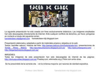 La siguiente presentación ha sido creada con fines exclusivamente didácticos. Las imágenes empleadas
han sido descargadas directamente de Internet. Ante cualquier conflicto de derechos, por favor, pónganse
en contacto a través del siguiente correo:
fueradeclase.vdp@gmail.com fueradeclase-vdp.blogspot.com
Presentación elaborada y adaptada a partir de materiales propios y alojados en la web.
Textos: bachiller sabuco, Historia del Arte: http://perseo.sabuco.com/historia/arte.htm, presentaciones de
Tomás Pérez Molina. http://apuntesurbanismo.blogspot.com.es/ http://www.arteespana.com/ ;
http://blogarteehistoria.blogspot.com.es/
IMÁGENES:
Todas las imágenes de esta presentación han sido descargadas de internet de las páginas:
http://domuspucelae.blogspot.com.es/ Pixabay.com; wikimedia.org y Flickr.com entre otras.
Se ha prescindido de la correcta cita –en la inmensa mayoría- por razones de claridad expositiva.
Profesor Jairo Martín fueradeclase-vdp.blogspot.com
 