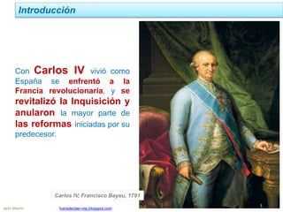 Jairo Martín fueradeclae-vdp.blogspot.com
Introducción
Con Carlos IV vivió como
España se enfrentó a la
Francia revolucionaria, y se
revitalizó la Inquisición y
anularon la mayor parte de
las reformas iniciadas por su
predecesor.
Carlos IV, Francisco Bayeu, 1791
 