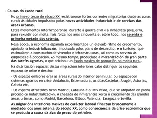 - Causas do éxodo rural
   No primeiro terzo do século XX rexistráronse fortes correntes migratorias desde as zonas
   rurais ás cidades impulsadas polas novas actividades industriais e de servizos das
   áreas urbanas.
   Estes movementos interrompéronse durante a guerra civil e a inmediata posguerra,
   para rexurdir con moita máis forza nos anos cincuenta e, sobre todo, nos sesenta e
   primeira metade dos setenta.
   Nesa época, a economía española experimentaba un elevado ritmo de crecemento,
   apoiado na industrialización, impulsada polos plans de desarrollo, e o turismo, que
   estimularon a construción de vivendas e infraestruturas, así como os servizos ás
   empresas e á poboación. Ao mesmo tempo, produciuse a mecanización de gran parte
   das tarefas agrarias, o que orixinou un éxodo masivo de poboación no medio rural.
   Na distribución espacial destas migracións interiores cabe distinguir os seguintes
   espazos de orixe e destino:
   - Os espazos emisores eran as áreas rurais do interior peninsular, ou espazos con
   sistemas agrarios en crise: Andalucía, Estremadura, as dúas Castelas, Aragón, Asturias,
   Galicia etc.
   - Os espazos atractores foron Madrid, Cataluña e o País Vasco, que se atopaban en pleno
   proceso de industrialización. A chegada de inmigrantes xerou o crecemento das grandes
   áreas urbanas, como Madrid, Barcelona, Bilbao, Valencia, Zaragoza e Sevilla.
   As migracións interiores masivas de carácter laboral finalizan bruscamente a
   mediados dos anos setenta do século XX, como consecuencia da crise económica que
   se produciu a causa da alza do prezo do petróleo.
 