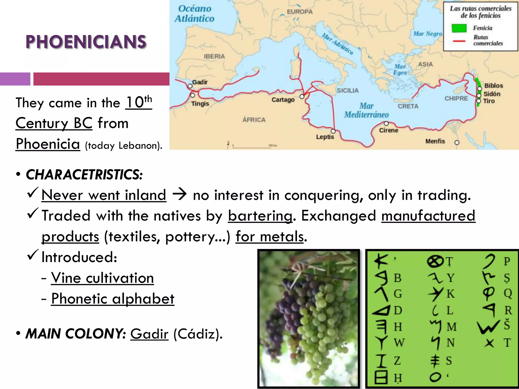 They came in the 10th
Century BC from
Phoenicia (today Lebanon).
PHOENICIANS
• CHARACETRISTICS:
Never went inland  no interest in conquering, only in trading.
Traded with the natives by bartering. Exchanged manufactured
products (textiles, pottery...) for metals.
Introduced:
‐ Vine cultivation
‐ Phonetic alphabet
• MAIN COLONY: Gadir (Cádiz).
 