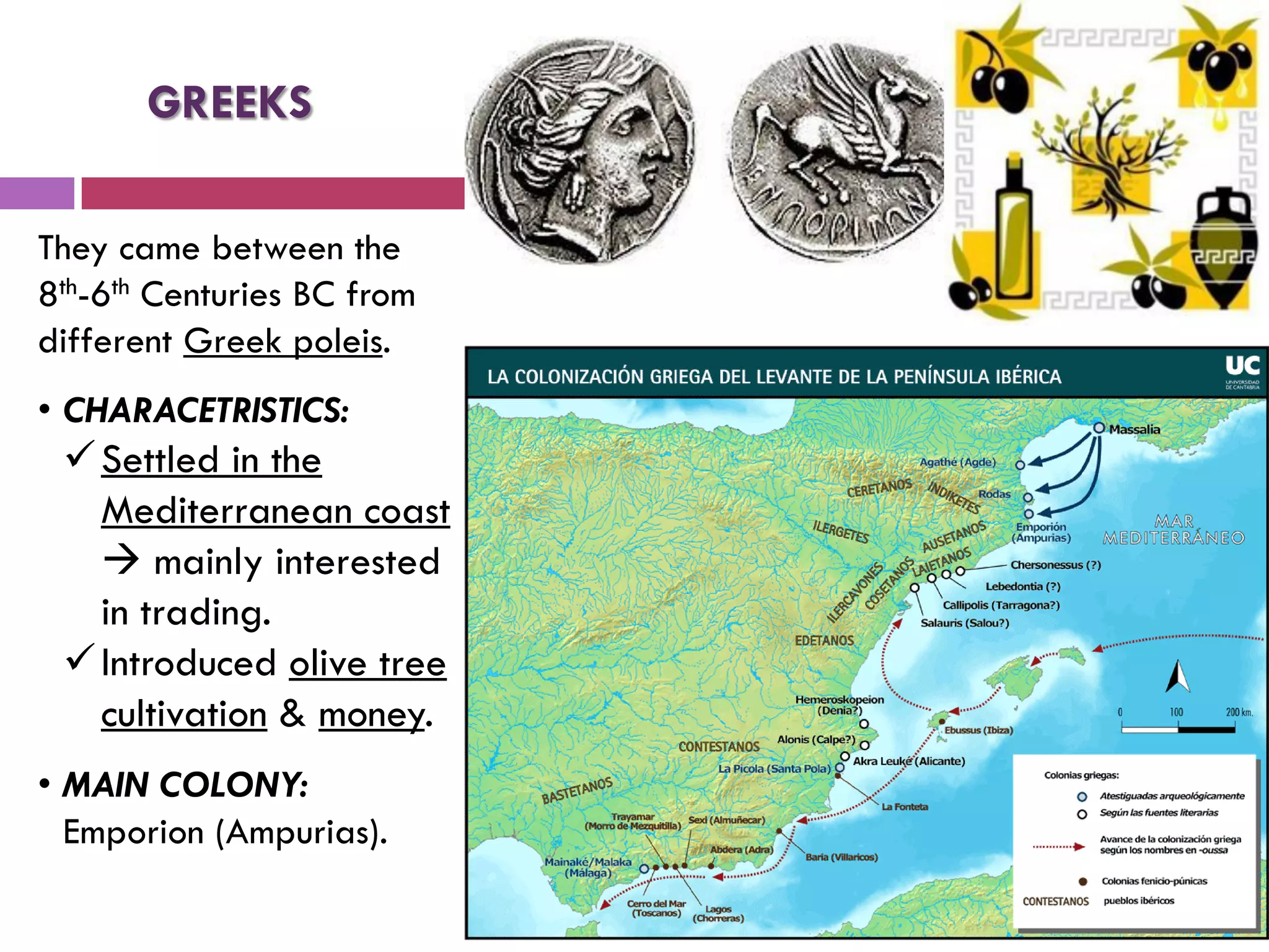 They came between the
8th-6th Centuries BC from
different Greek poleis.
• CHARACETRISTICS:
Settled in the
Mediterranean coast
 mainly interested
in trading.
Introduced olive tree
cultivation & money.
• MAIN COLONY:
Emporion (Ampurias).
GREEKS
 