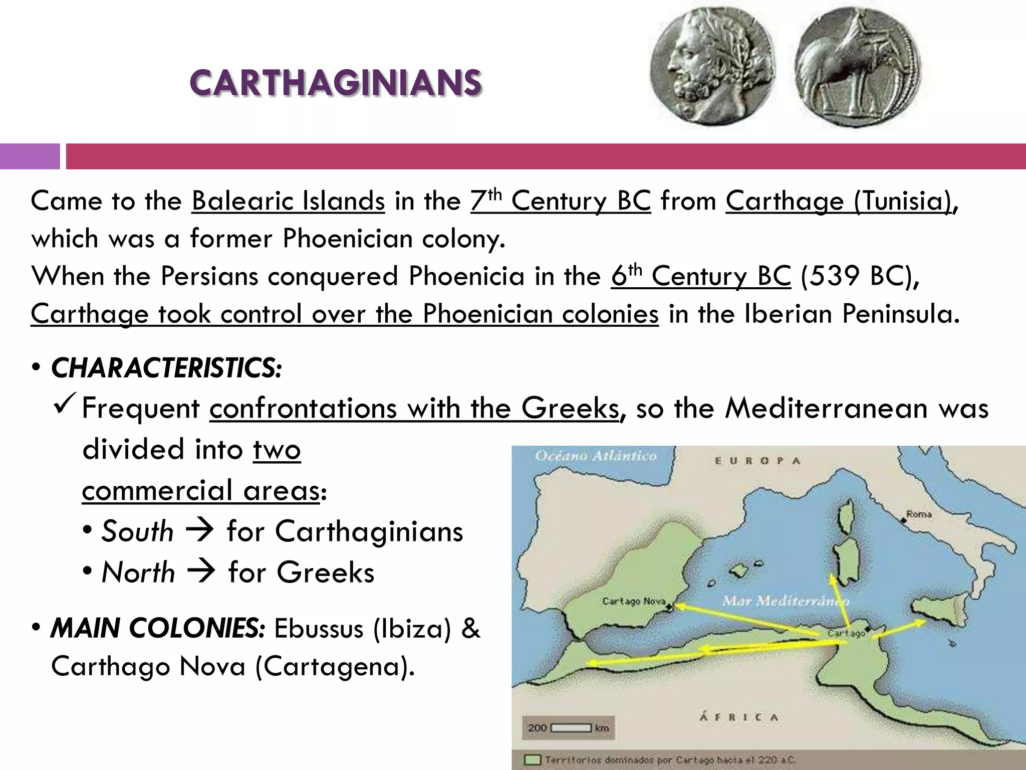 Came to the Balearic Islands in the 7th Century BC from Carthage (Tunisia),
which was a former Phoenician colony.
When the Persians conquered Phoenicia in the 6th Century BC (539 BC),
Carthage took control over the Phoenician colonies in the Iberian Peninsula.
• CHARACTERISTICS:
Frequent confrontations with the Greeks, so the Mediterranean was
divided into two
commercial areas:
• South  for Carthaginians
• North  for Greeks
• MAIN COLONIES: Ebussus (Ibiza) &
Carthago Nova (Cartagena).
CARTHAGINIANS
 