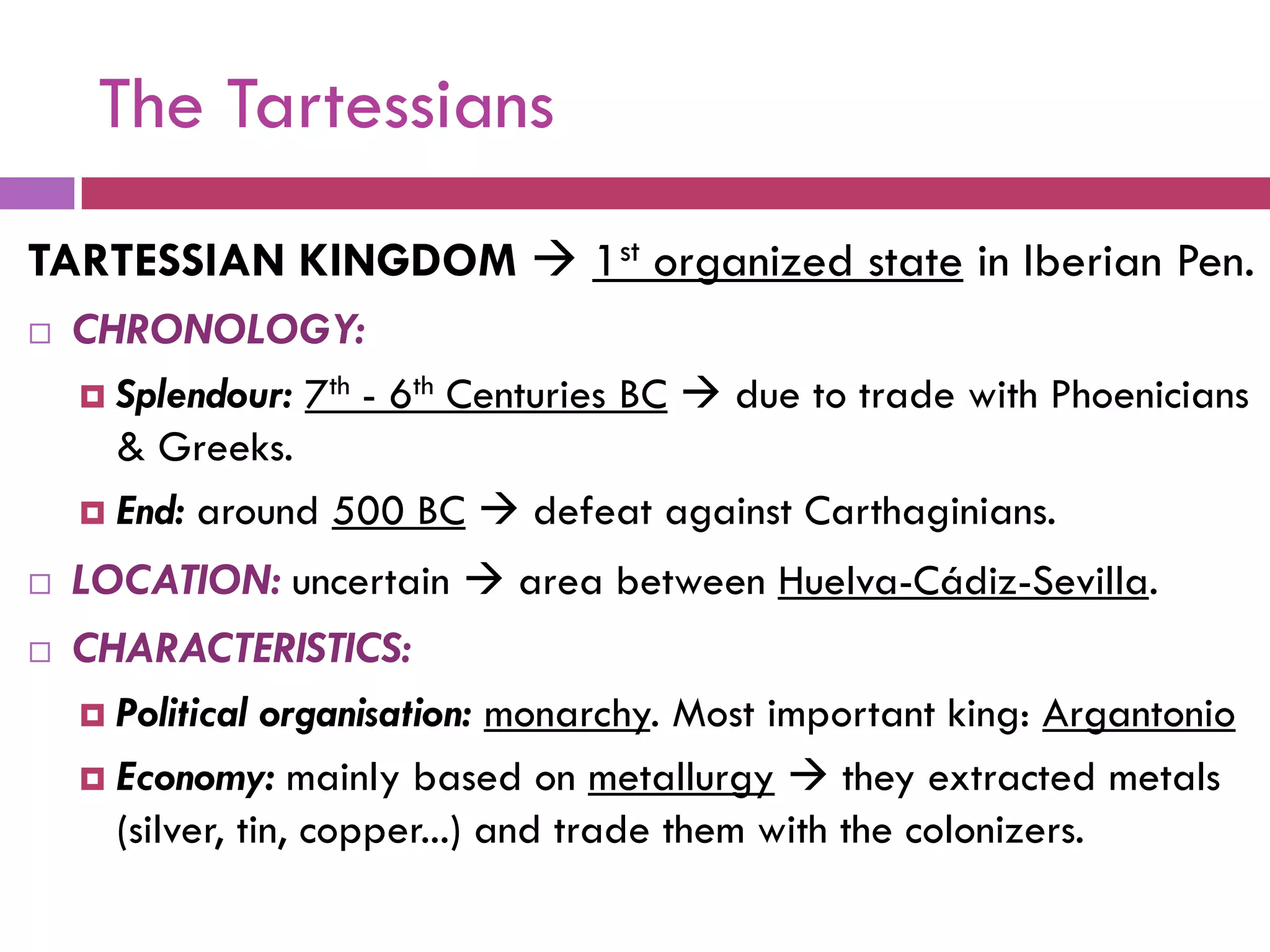 The Tartessians
TARTESSIAN KINGDOM  1st organized state in Iberian Pen.
 CHRONOLOGY:
 Splendour: 7th - 6th Centuries BC  due to trade with Phoenicians
& Greeks.
 End: around 500 BC  defeat against Carthaginians.
 LOCATION: uncertain  area between Huelva-Cádiz-Sevilla.
 CHARACTERISTICS:
 Political organisation: monarchy. Most important king: Argantonio
 Economy: mainly based on metallurgy  they extracted metals
(silver, tin, copper...) and trade them with the colonizers.
 