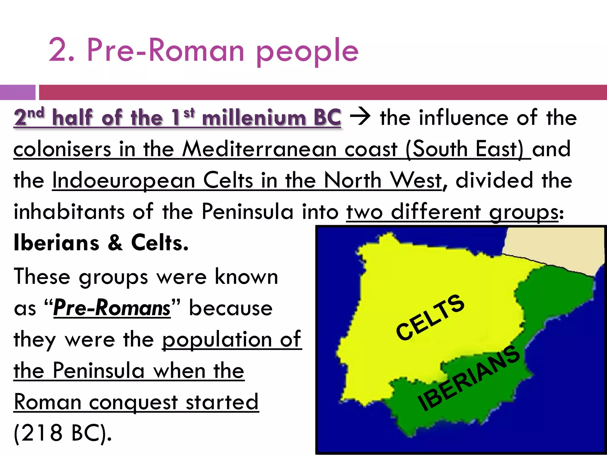 2. Pre-Roman people
2nd half of the 1st millenium BC  the influence of the
colonisers in the Mediterranean coast (South East) and
the Indoeuropean Celts in the North West, divided the
inhabitants of the Peninsula into two different groups:
Iberians & Celts.
These groups were known
as “Pre-Romans” because
they were the population of
the Peninsula when the
Roman conquest started
(218 BC).
 