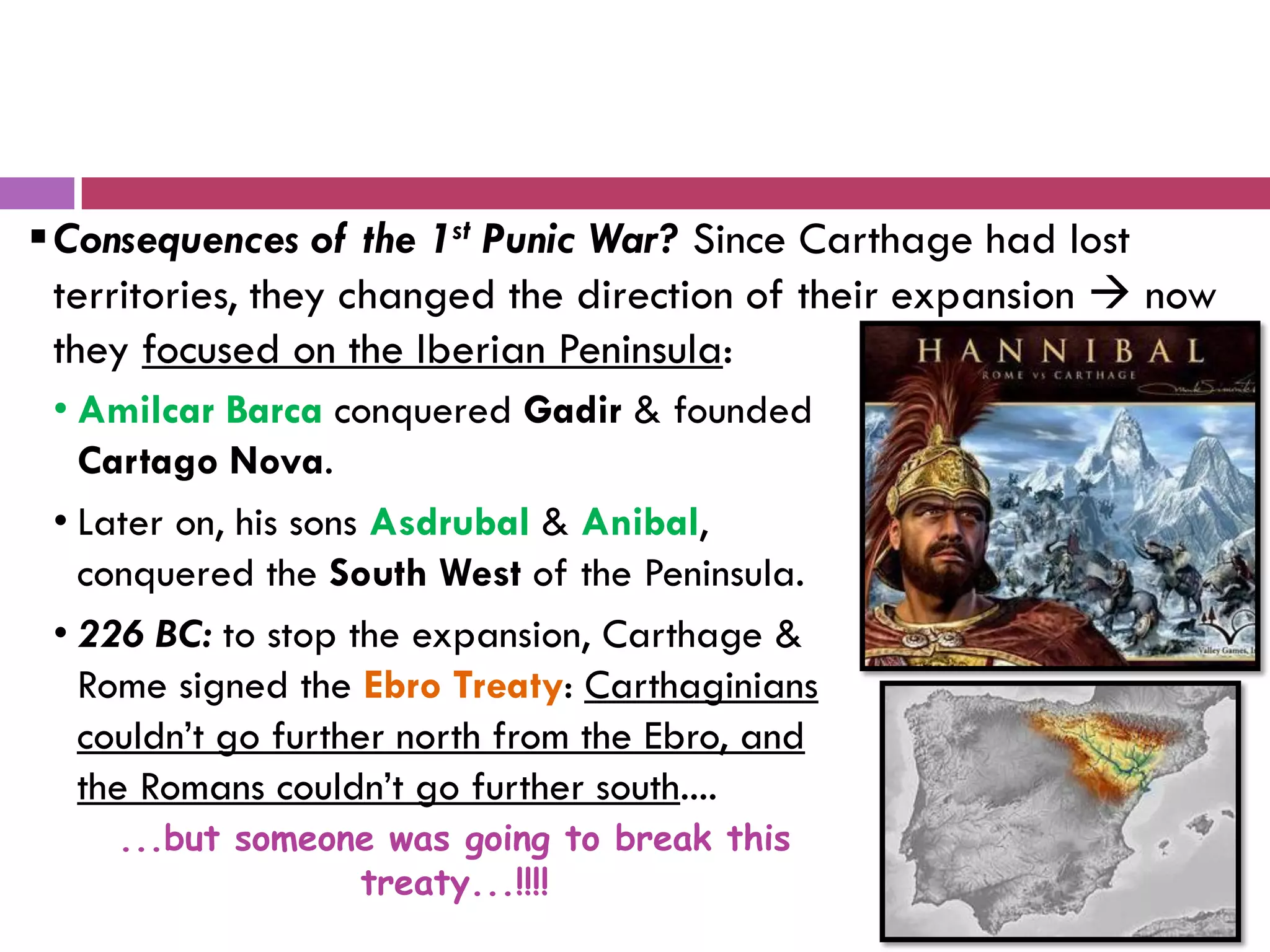 Consequences of the 1st Punic War? Since Carthage had lost
territories, they changed the direction of their expansion  now
they focused on the Iberian Peninsula:
• Amilcar Barca conquered Gadir & founded
Cartago Nova.
• Later on, his sons Asdrubal & Anibal,
conquered the South West of the Peninsula.
• 226 BC: to stop the expansion, Carthage &
Rome signed the Ebro Treaty: Carthaginians
couldn’t go further north from the Ebro, and
the Romans couldn’t go further south....
...but someone was going to break this
treaty...!!!!
 