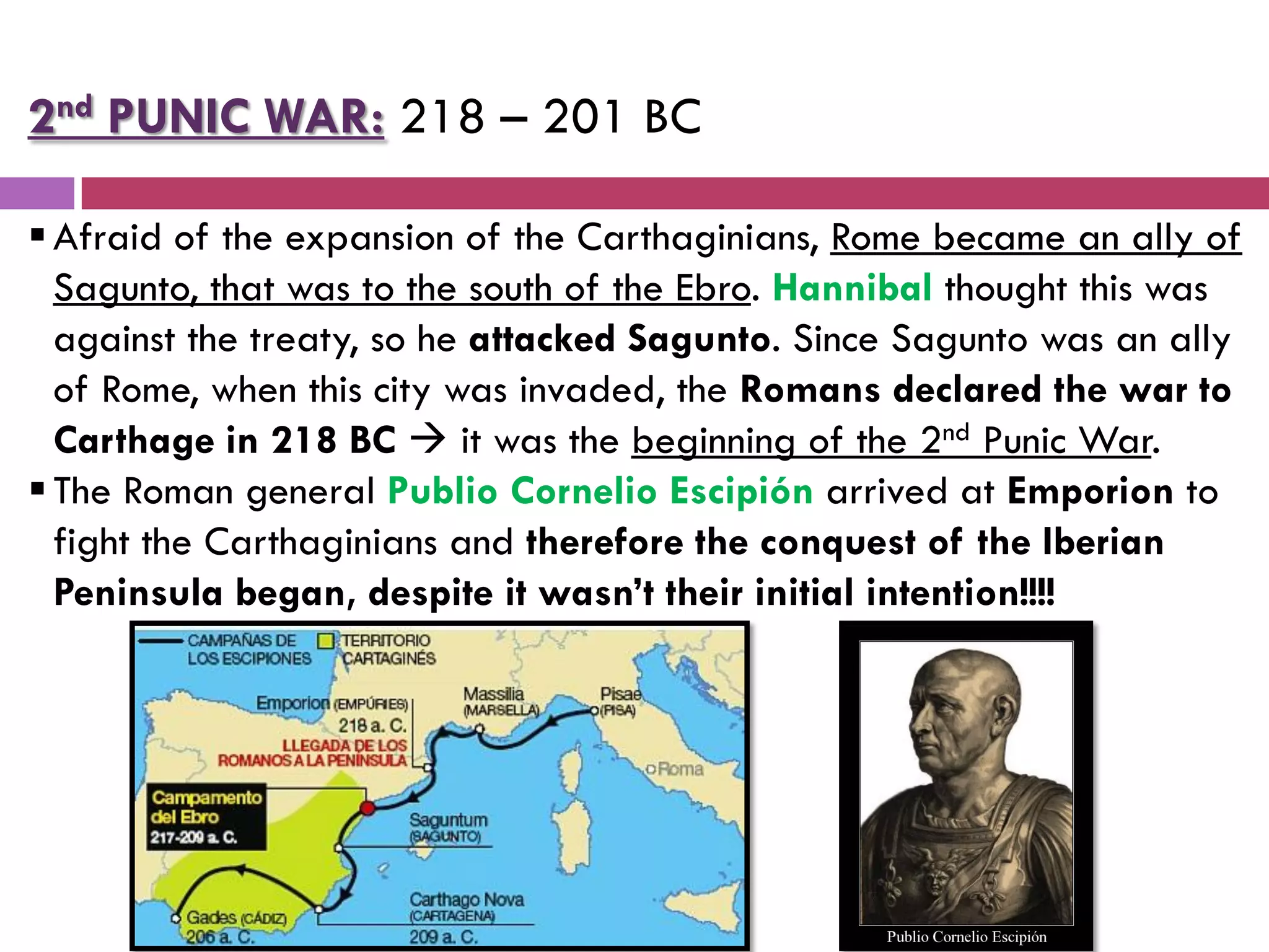 2nd PUNIC WAR: 218 – 201 BC
Afraid of the expansion of the Carthaginians, Rome became an ally of
Sagunto, that was to the south of the Ebro. Hannibal thought this was
against the treaty, so he attacked Sagunto. Since Sagunto was an ally
of Rome, when this city was invaded, the Romans declared the war to
Carthage in 218 BC  it was the beginning of the 2nd Punic War.
The Roman general Publio Cornelio Escipión arrived at Emporion to
fight the Carthaginians and therefore the conquest of the Iberian
Peninsula began, despite it wasn’t their initial intention!!!!
 