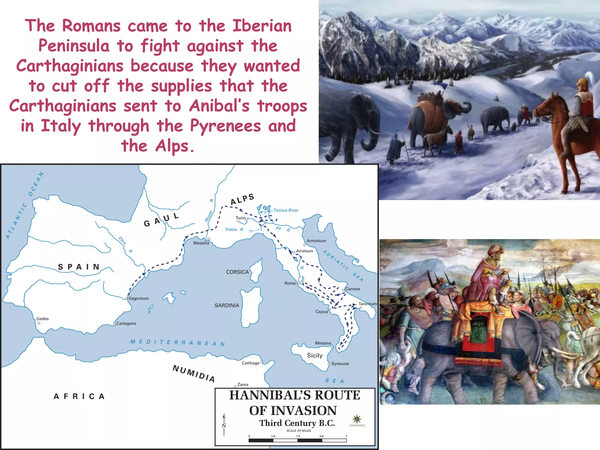The Romans came to the Iberian
Peninsula to fight against the
Carthaginians because they wanted
to cut off the supplies that the
Carthaginians sent to Anibal’s troops
in Italy through the Pyrenees and
the Alps.
 
