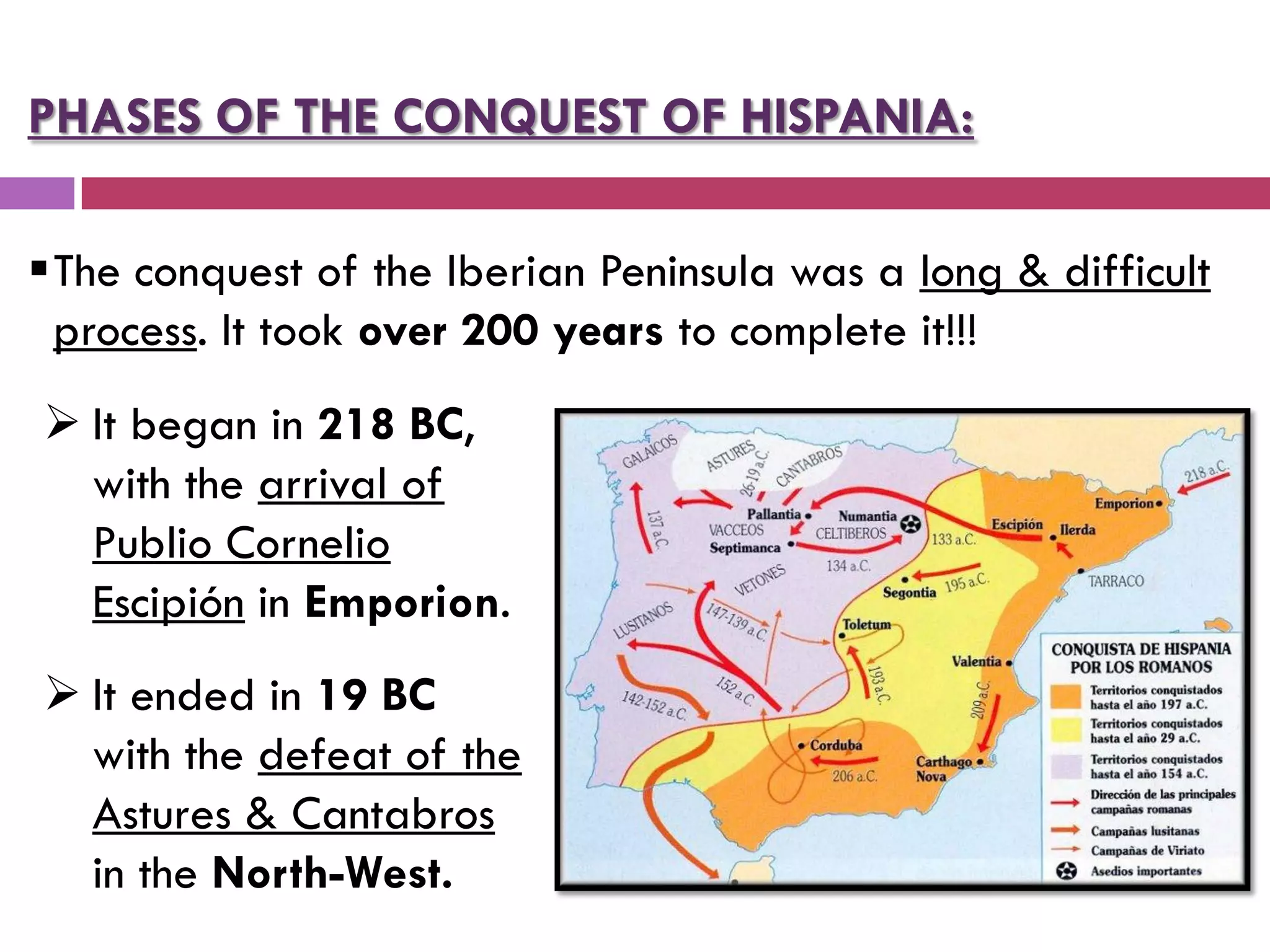 PHASES OF THE CONQUEST OF HISPANIA:
The conquest of the Iberian Peninsula was a long & difficult
process. It took over 200 years to complete it!!!
 It began in 218 BC,
with the arrival of
Publio Cornelio
Escipión in Emporion.
 It ended in 19 BC
with the defeat of the
Astures & Cantabros
in the North-West.
 