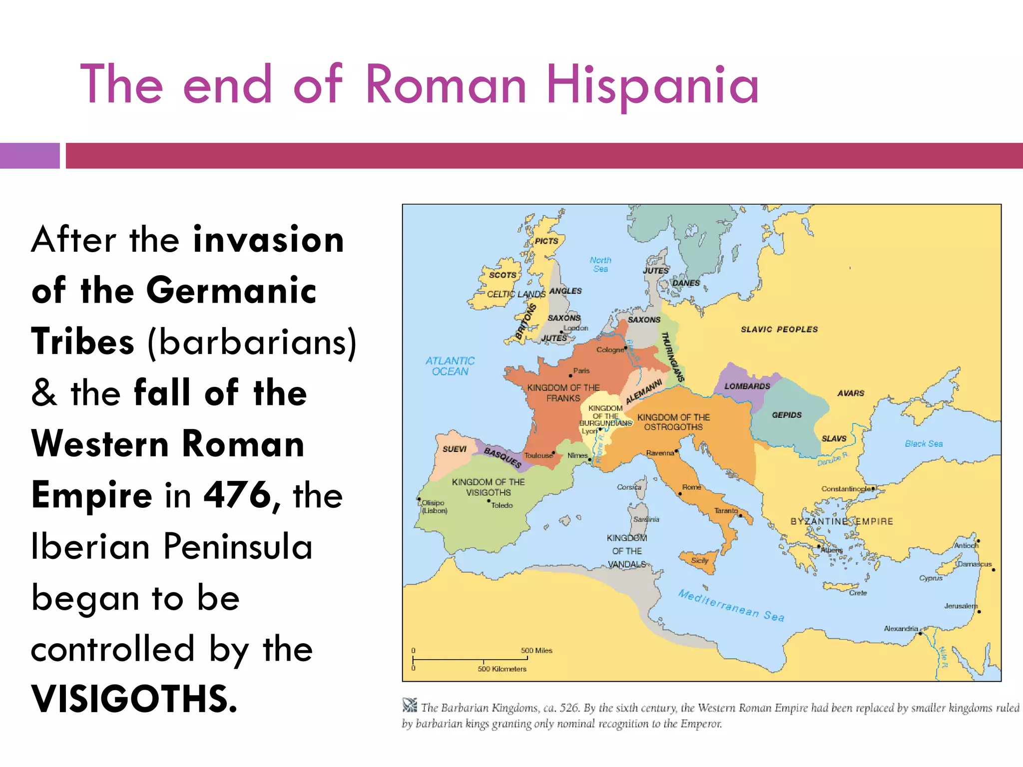 The end of Roman Hispania
After the invasion
of the Germanic
Tribes (barbarians)
& the fall of the
Western Roman
Empire in 476, the
Iberian Peninsula
began to be
controlled by the
VISIGOTHS.
 
