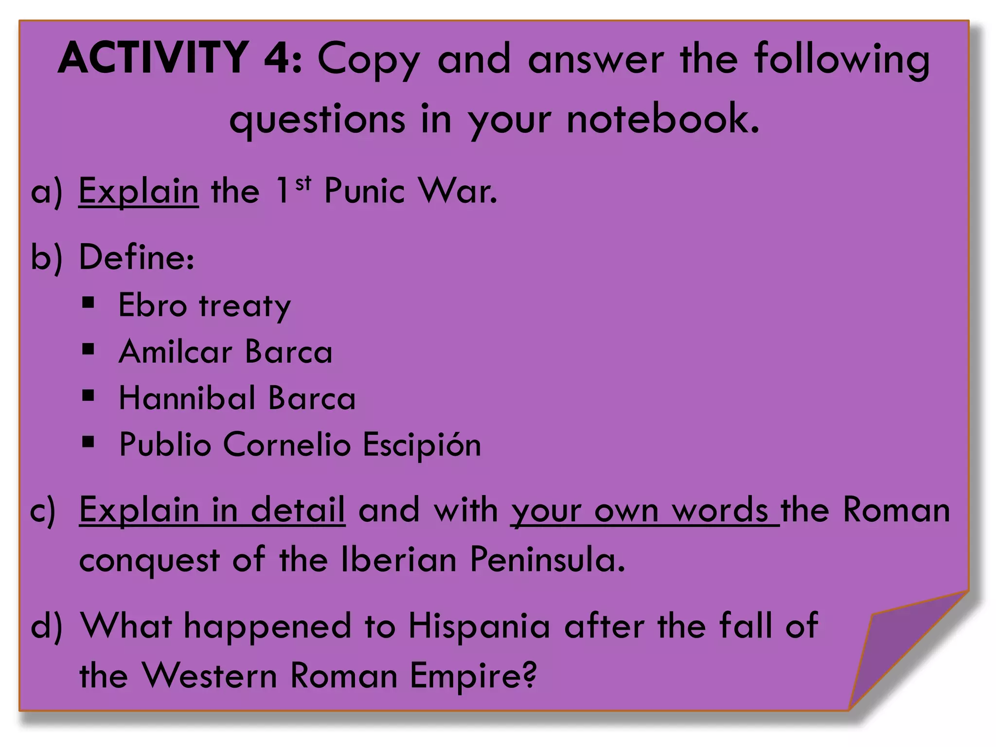 ACTIVITY 4: Copy and answer the following
questions in your notebook.
a) Explain the 1st Punic War.
b) Define:
 Ebro treaty
 Amilcar Barca
 Hannibal Barca
 Publio Cornelio Escipión
c) Explain in detail and with your own words the Roman
conquest of the Iberian Peninsula.
d) What happened to Hispania after the fall of
the Western Roman Empire?
 
