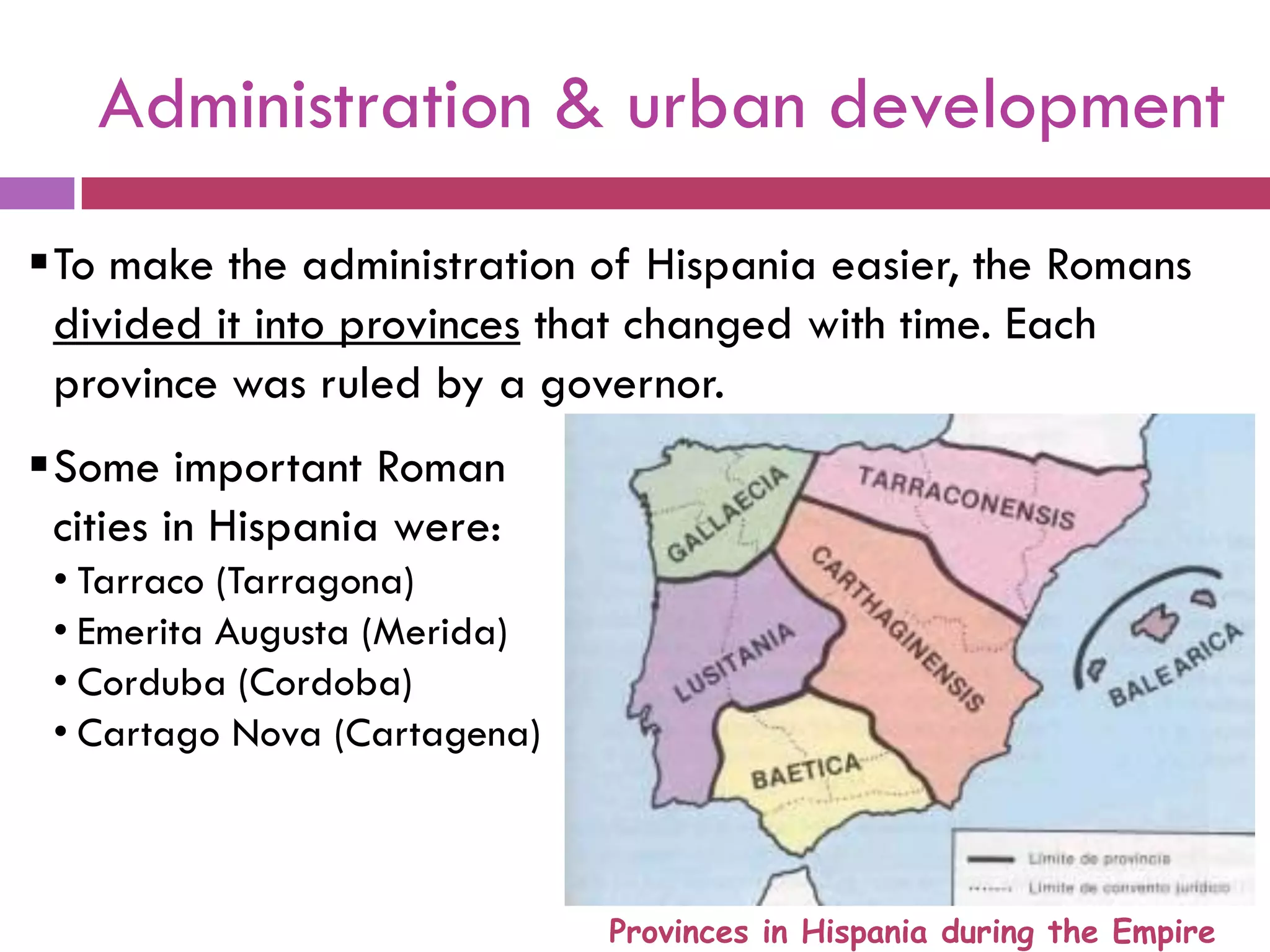 Administration & urban development
To make the administration of Hispania easier, the Romans
divided it into provinces that changed with time. Each
province was ruled by a governor.
Some important Roman
cities in Hispania were:
• Tarraco (Tarragona)
• Emerita Augusta (Merida)
• Corduba (Cordoba)
• Cartago Nova (Cartagena)
Provinces in Hispania during the Empire
 