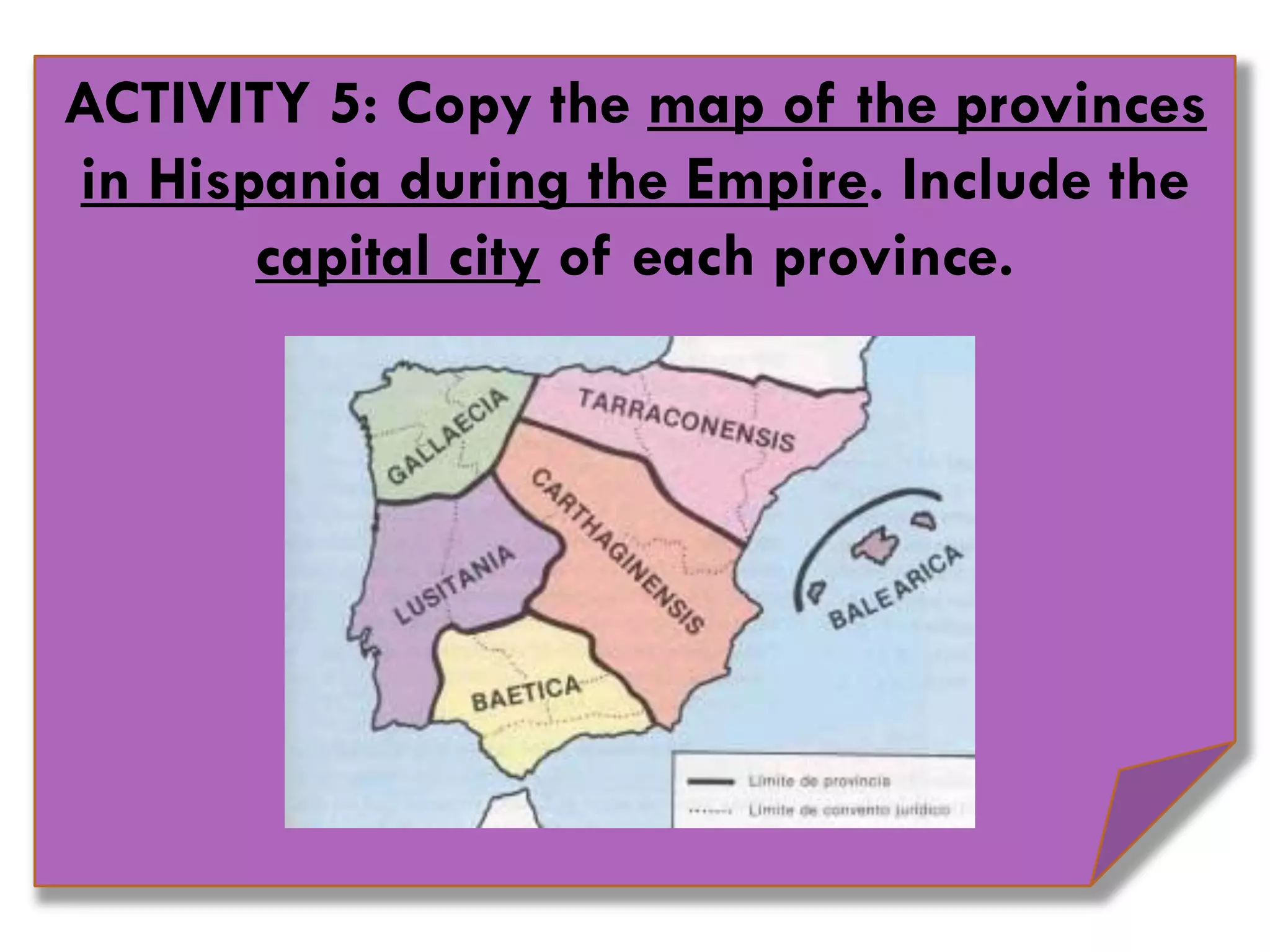 ACTIVITY 5: Copy the map of the provinces
in Hispania during the Empire. Include the
capital city of each province.
 