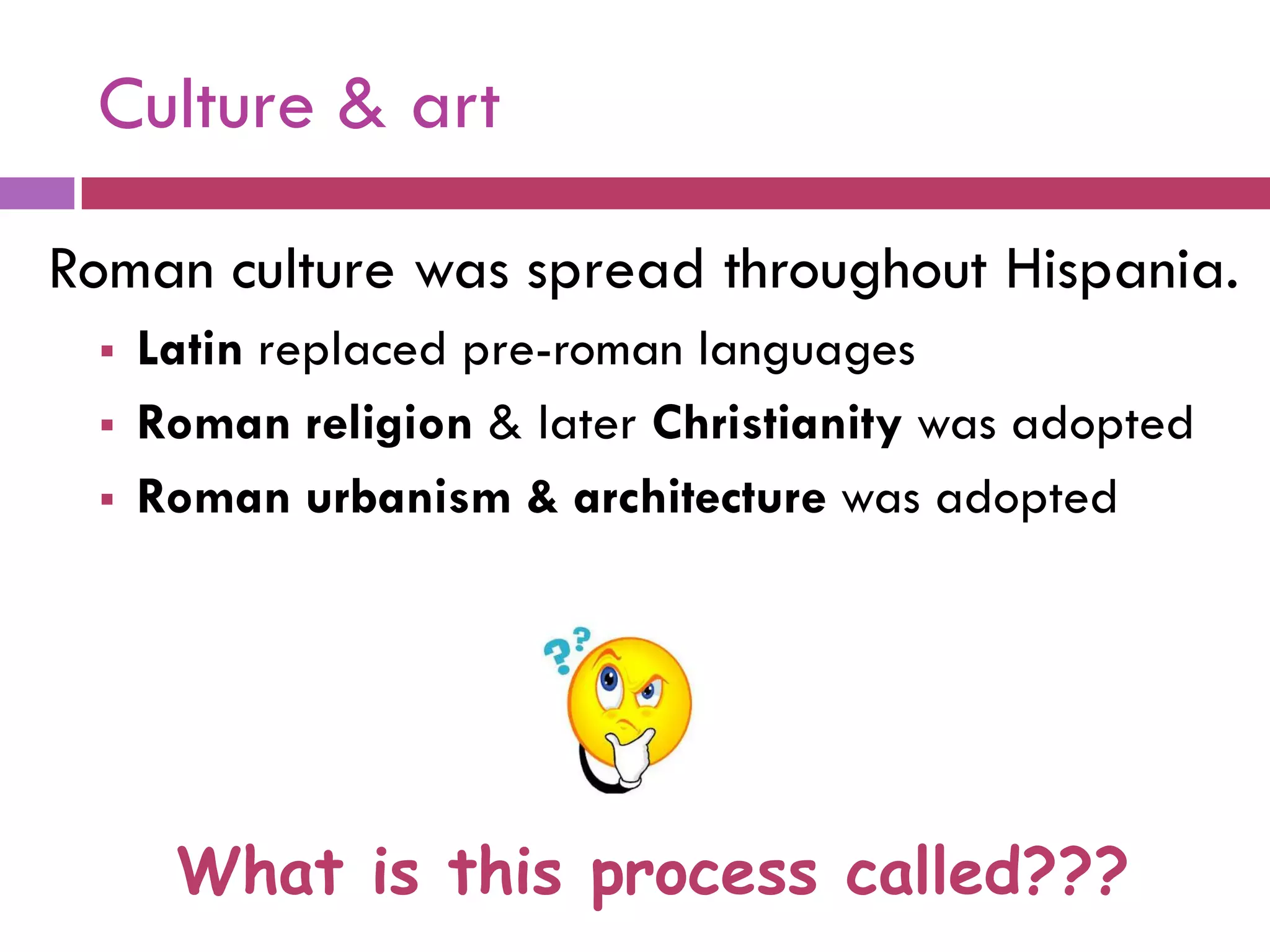Roman culture was spread throughout Hispania.
 Latin replaced pre-roman languages
 Roman religion & later Christianity was adopted
 Roman urbanism & architecture was adopted
What is this process called???
Culture & art
 