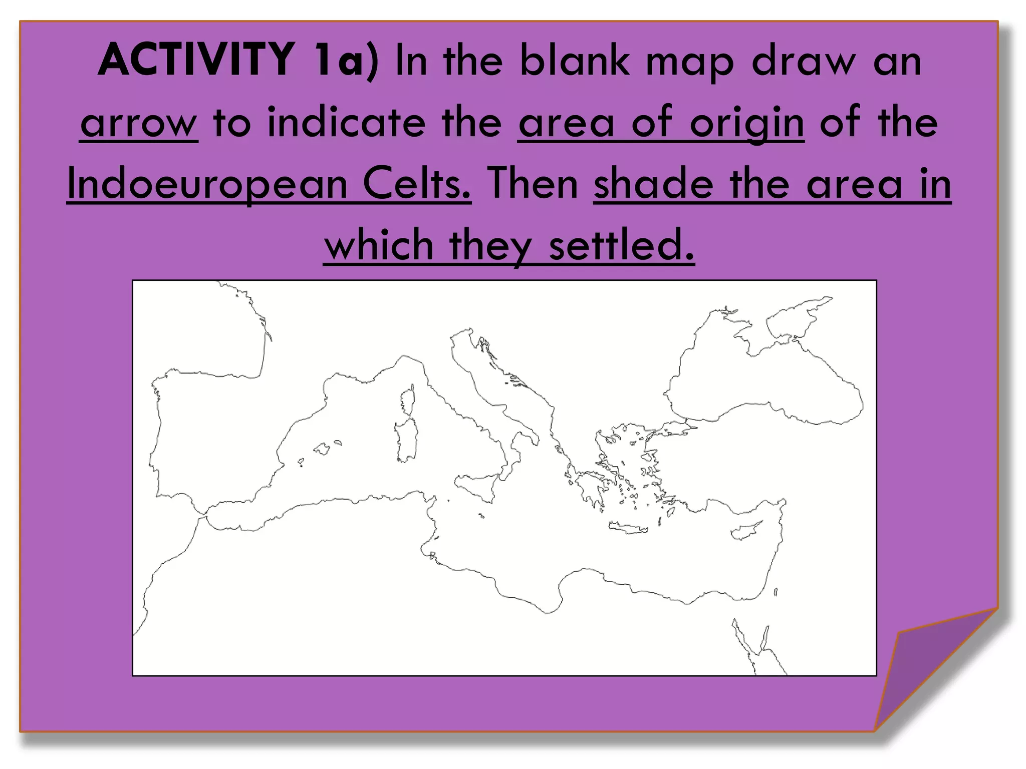 ACTIVITY 1a) In the blank map draw an
arrow to indicate the area of origin of the
Indoeuropean Celts. Then shade the area in
which they settled.
 